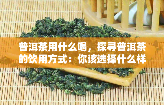 普洱茶用什么喝，探寻普洱茶的饮用方式：你该选择什么样的工具？