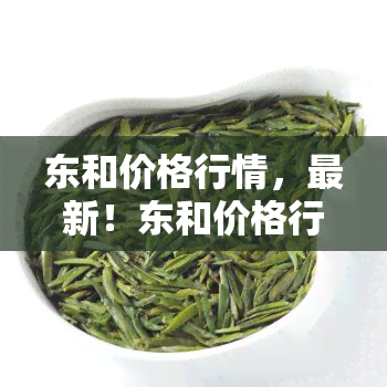 东和价格行情，最新！东和价格行情全览