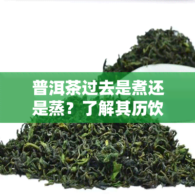 普洱茶过去是煮还是蒸？了解其历饮用方式与现代差异