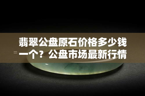 翡翠公盘原石价格多少钱一个？公盘市场最新行情解析