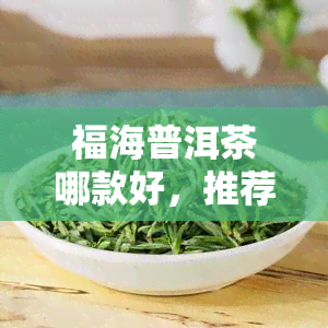 福海普洱茶哪款好，推荐：福海普洱茶中哪一款？