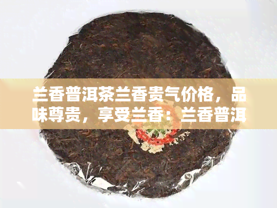 兰香普洱茶兰香贵气价格，品味尊贵，享受兰香：兰香普洱茶的市场价格解析