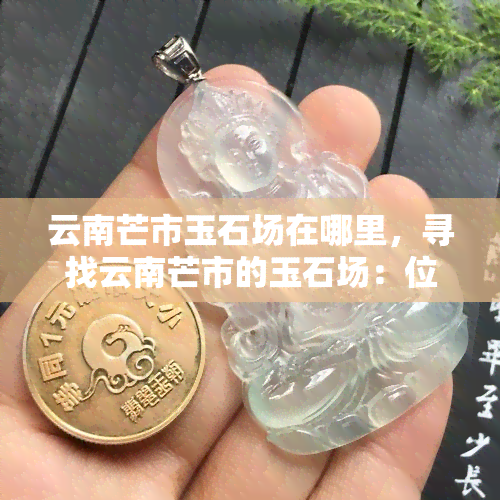 云南芒市玉石场在哪里，寻找云南芒市的玉石场：位置及导航指南