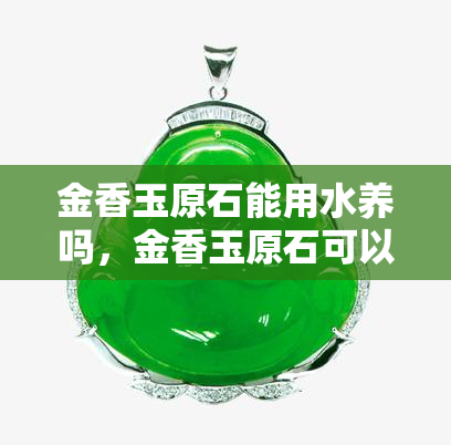 金香玉原石能用水养吗，金香玉原石可以水养吗？解析其适宜的养护方法