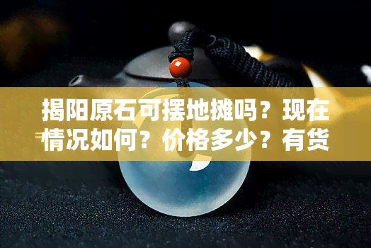 揭阳原石可摆地摊吗？现在情况如何？价格多少？有货吗？