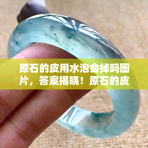 原石的皮用水泡会掉吗图片，答案揭晓！原石的皮是否可以用水泡掉？看图就知道！