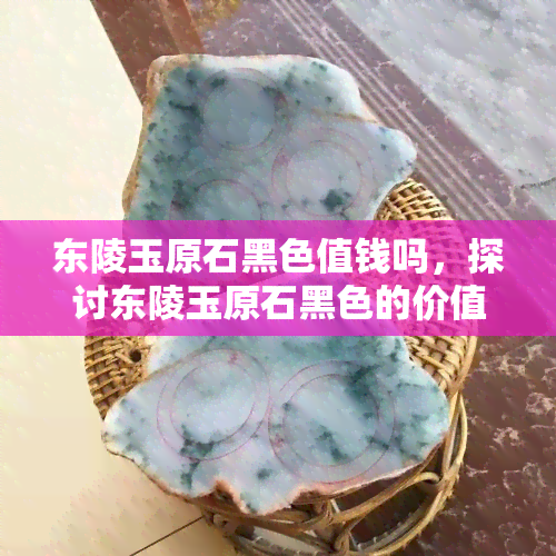 东陵玉原石黑色值钱吗，探讨东陵玉原石黑色的价值：是否真的值得收藏？