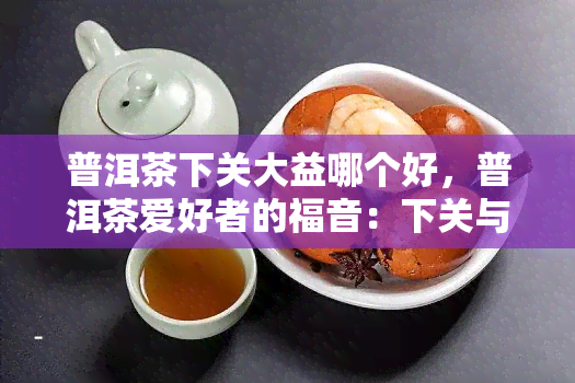 普洱茶下关大益哪个好，普洱茶爱好者的福音：下关与大益，谁的普洱茶更好？