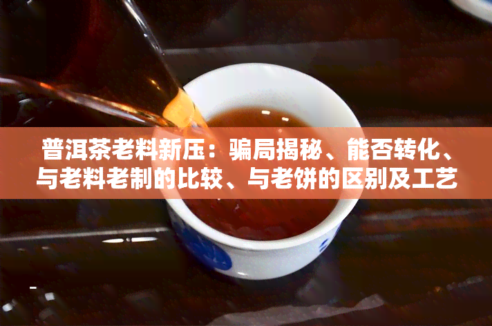 普洱茶老料新压：骗局揭秘、能否转化、与老料老制的比较、与老饼的区别及工艺解析