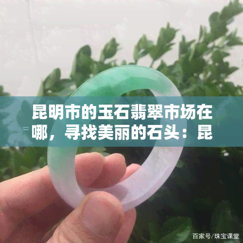 昆明市的玉石翡翠市场在哪，寻找美丽的石头：昆明市玉石翡翠市场的地址