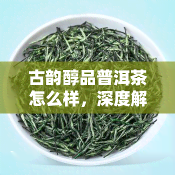 古韵醇品普洱茶怎么样，深度解析：古韵醇品普洱茶的品质与口感如何？