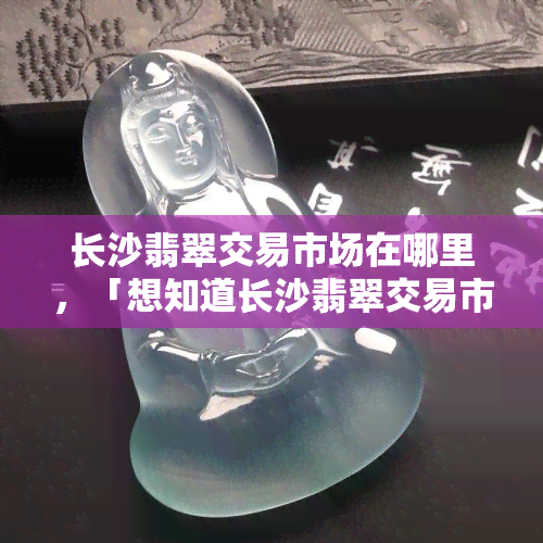 长沙翡翠交易市场在哪里，「想知道长沙翡翠交易市场的具 *** 置吗？答案在这里！」