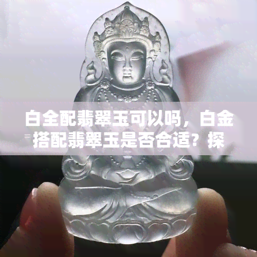 白全配翡翠玉可以吗，白金搭配翡翠玉是否合适？探讨其美学和文化价值