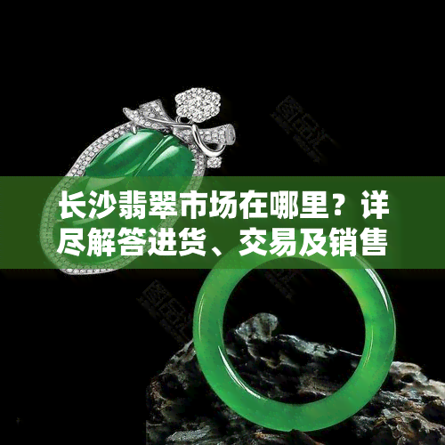 长沙翡翠市场在哪里？详尽解答进货、交易及销售地点