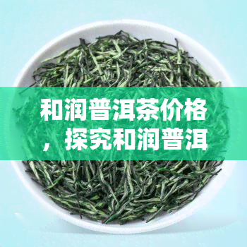 和润普洱茶价格，探究和润普洱茶的价格：从入门级到高端产品的价位分析