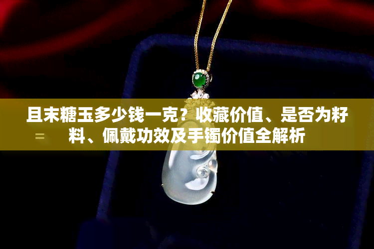 且末糖玉多少钱一克？收藏价值、是否为籽料、佩戴功效及手镯价值全解析