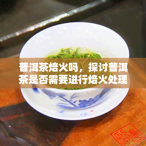 普洱茶焙火吗，探讨普洱茶是否需要进行焙火处理