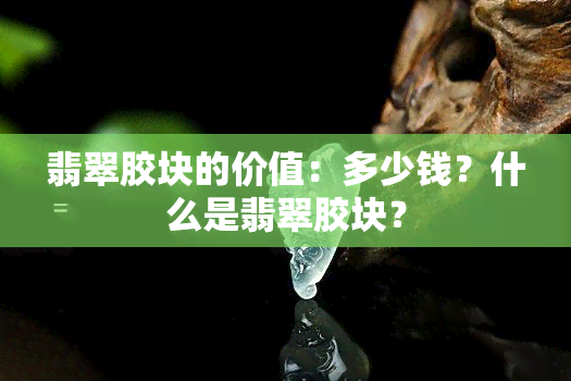 翡翠胶块的价值：多少钱？什么是翡翠胶块？