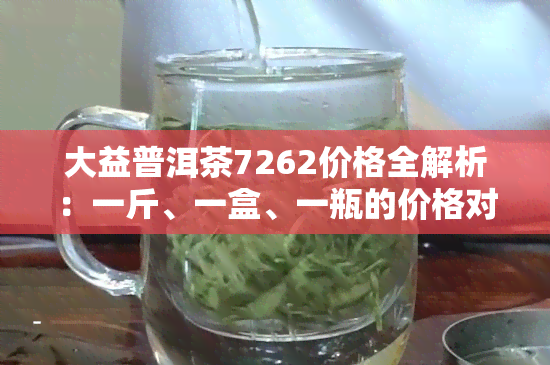 大益普洱茶7262价格全解析：一斤、一盒、一瓶的价格对比及最新查询结果