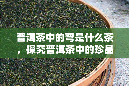 普洱茶中的弯是什么茶，探究普洱茶中的珍品——弯茶的神秘面纱