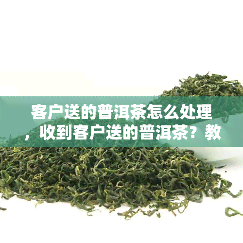 客户送的普洱茶怎么处理，收到客户送的普洱茶？教你如何妥善处理！