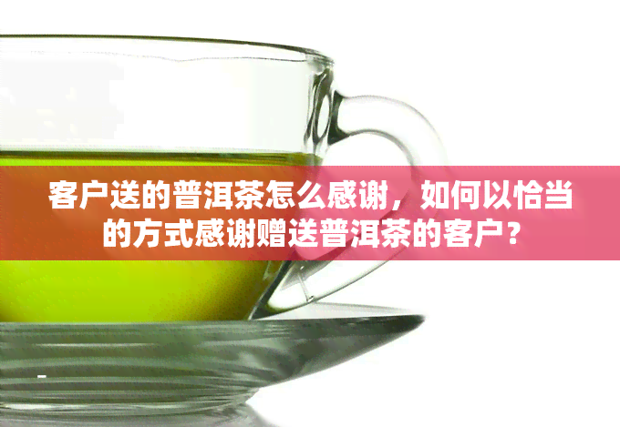 客户送的普洱茶怎么感谢，如何以恰当的方式感谢赠送普洱茶的客户？