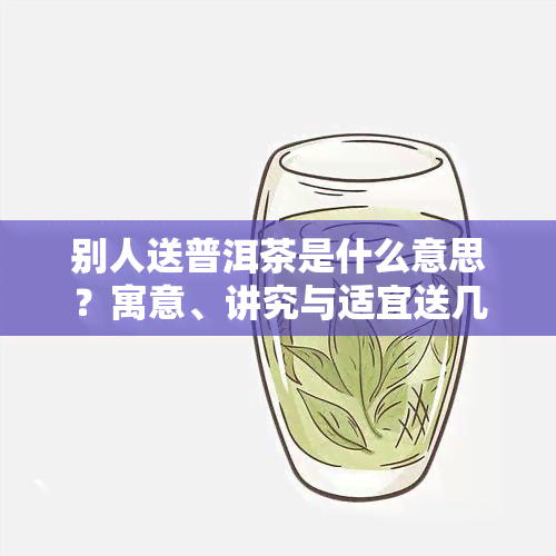 别人送普洱茶是什么意思？寓意、讲究与适宜送几饼