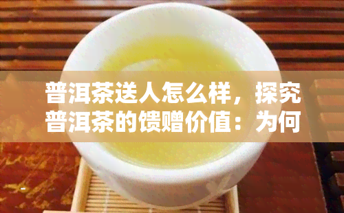 普洱茶送人怎么样，探究普洱茶的馈赠价值：为何普洱茶是理想的送礼选择？