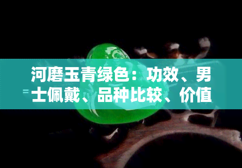 河磨玉青绿色：功效、男士佩戴、品种比较、价值评估与黑绿色差异