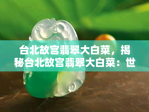 台北故宫翡翠大白菜，揭秘台北故宫翡翠大白菜：世界更大的翠玉白菜