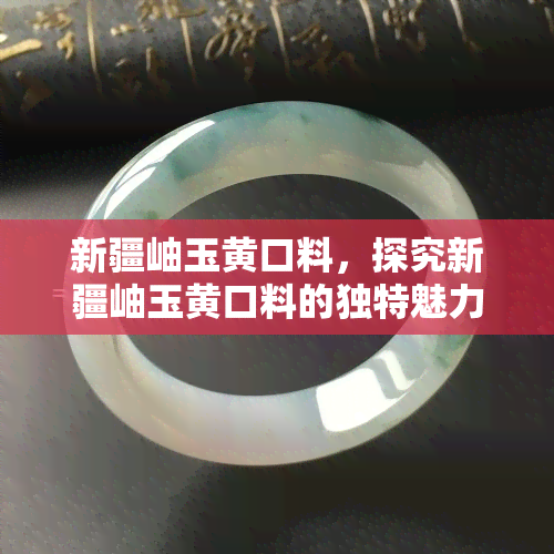 新疆岫玉黄口料，探究新疆岫玉黄口料的独特魅力与价值