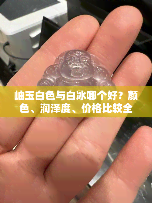 岫玉白色与白冰哪个好？颜色、润泽度、价格比较全解析