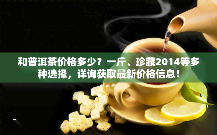 和普洱茶价格多少？一斤、珍藏2014等多种选择，详询获取最新价格信息！