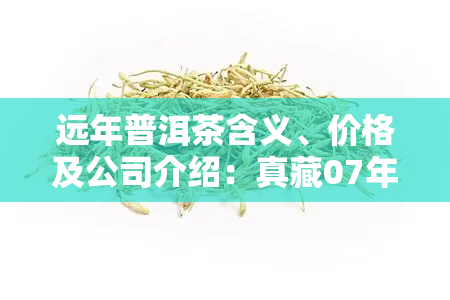 远年普洱茶含义、价格及公司介绍：真藏07年普洱饼茶多少钱？远山茶饼值不值得购买？