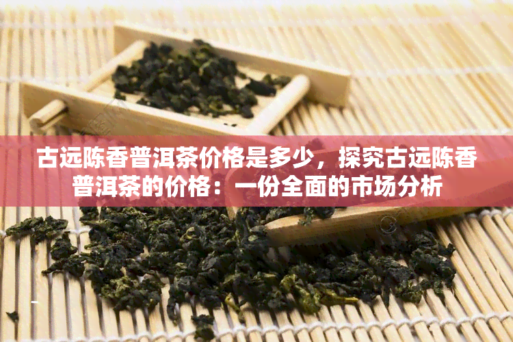 古远陈香普洱茶价格是多少，探究古远陈香普洱茶的价格：一份全面的市场分析