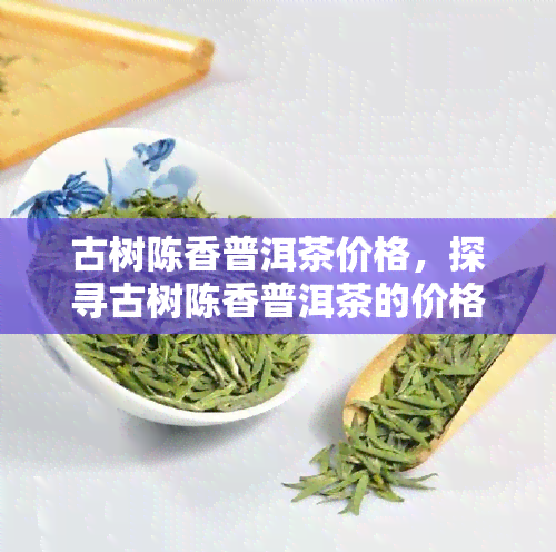 古树陈香普洱茶价格，探寻古树陈香普洱茶的价格：一份独特的茶叶体验