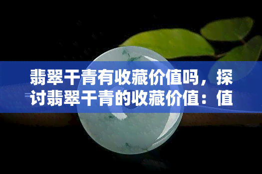 翡翠干青有收藏价值吗，探讨翡翠干青的收藏价值：值得投资吗？