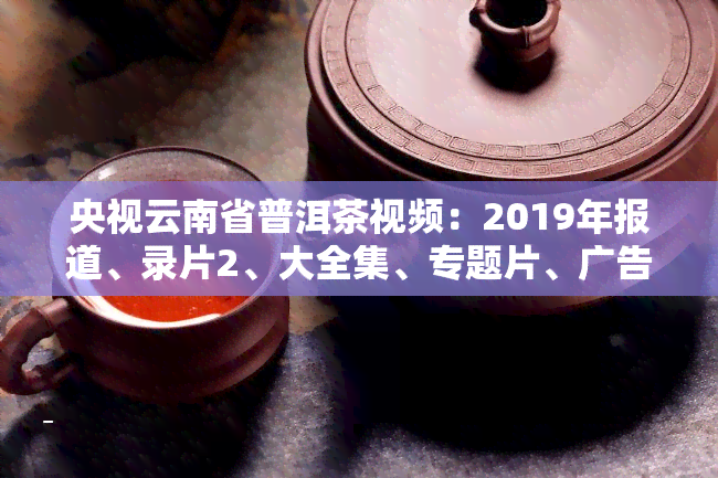 央视云南省普洱茶视频：2019年报道、录片2、大全集、专题片、广告、大讲堂