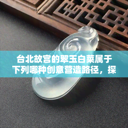 台北故宫的翠玉白菜属于下列哪种创意营造路径，探究台北故宫翠玉白菜的创意营造路径