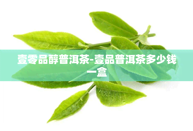 壹零品醇普洱茶-壹品普洱茶多少钱一盒