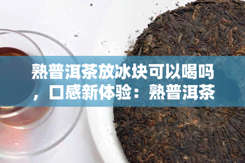 熟普洱茶放冰块可以喝吗，口感新体验：熟普洱茶搭配冰块，是否值得一试？