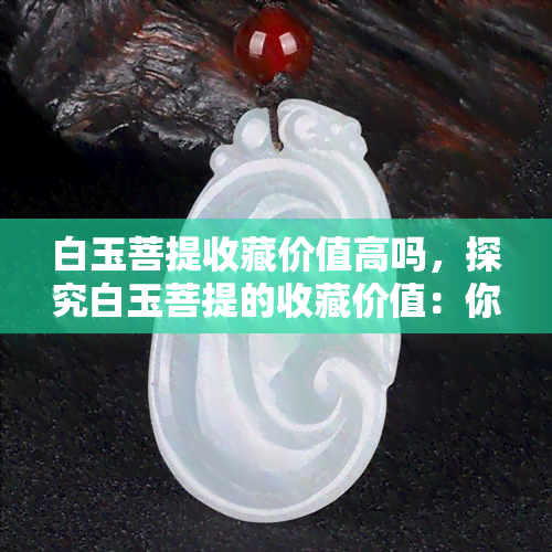 白玉菩提收藏价值高吗，探究白玉菩提的收藏价值：你该了解的事实与建议