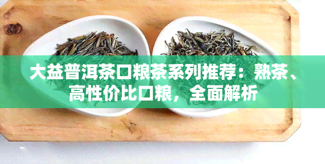 大益普洱茶口粮茶系列推荐：熟茶、高性价比口粮，全面解析