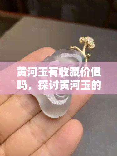 黄河玉有收藏价值吗，探讨黄河玉的收藏价值