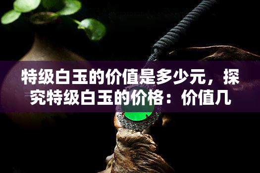 特级白玉的价值是多少元，探究特级白玉的价格：价值几何？