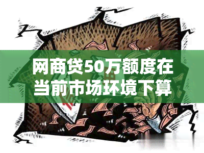 网商贷50万额度在当前市场环境下算不算高额贷款？