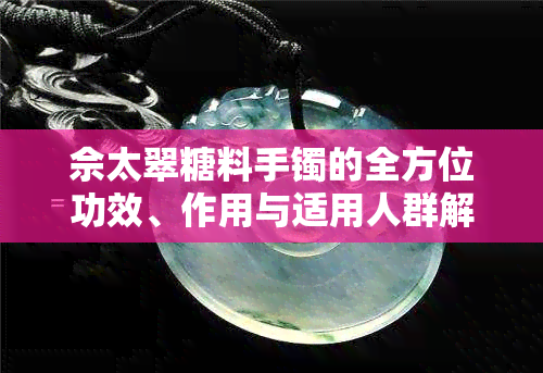 佘太翠糖料手镯的全方位功效、作用与适用人群解析，让你了解其神奇之处