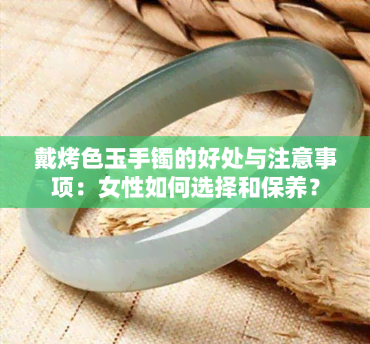 戴烤色玉手镯的好处与注意事项：女性如何选择和保养？