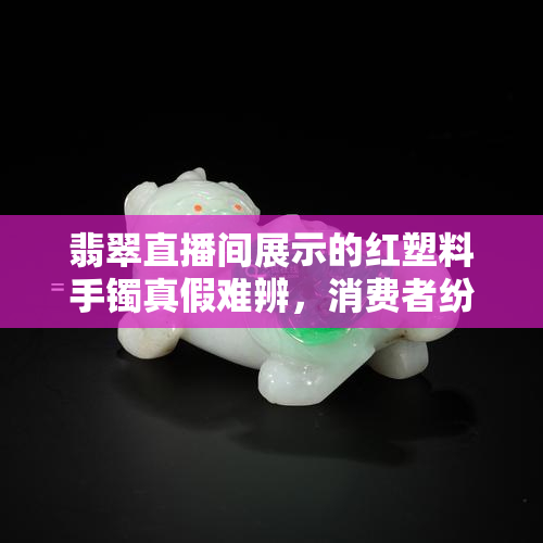 翡翠直播间展示的红塑料手镯真假难辨，消费者纷纷质疑直播内容真实性