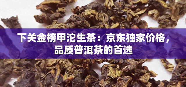 下关金榜甲沱生茶：京东独家价格，品质普洱茶的首选